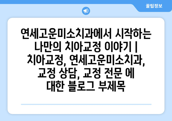 연세고운미소치과에서 시작하는 나만의 치아교정 이야기 | 치아교정, 연세고운미소치과, 교정 상담, 교정 전문