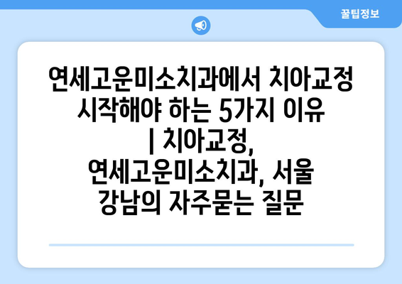 연세고운미소치과에서 치아교정 시작해야 하는 5가지 이유 | 치아교정, 연세고운미소치과, 서울 강남