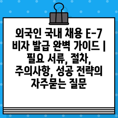 외국인 국내 채용 E-7 비자 발급 완벽 가이드 |  필요 서류, 절차, 주의사항, 성공 전략