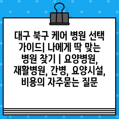 대구 북구 케어 병원 선택 가이드| 나에게 딱 맞는 병원 찾기 | 요양병원, 재활병원, 간병, 요양시설, 비용